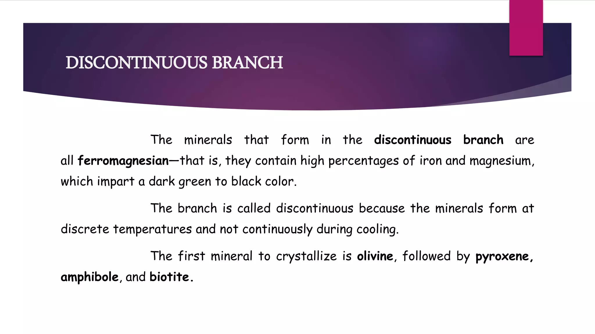 DISCONTINUOUS BRANCH
The minerals that form in the discontinuous branch are
all ferromagnesian—that is, they contain high percentages of iron and magnesium,
which impart a dark green to black color.
The branch is called discontinuous because the minerals form at
discrete temperatures and not continuously during cooling.
The first mineral to crystallize is olivine, followed by pyroxene,
amphibole, and biotite.
 