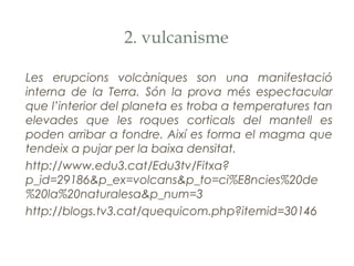2. vulcanisme
Les erupcions volcàniques son una manifestació
interna de la Terra. Són la prova més espectacular
que l’interior del planeta es troba a temperatures tan
elevades que les roques corticals del mantell es
poden arribar a fondre. Així es forma el magma que
tendeix a pujar per la baixa densitat.
http://www.edu3.cat/Edu3tv/Fitxa?
p_id=29186&p_ex=volcans&p_to=ci%E8ncies%20de
%20la%20naturalesa&p_num=3
http://blogs.tv3.cat/quequicom.php?itemid=30146

 