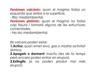 Fenòmen volcànic: quan el magma troba un
esquerda que arriba a la superfície.
- Risc mediambiental.
Fenòmen plutònic: quan el magma no troba
cap fissura I formarà alguna de les estructures
comentades.
- No risc mediambiental.
Els volcans poden estar:
1.Actius: quan emet lava, gas o mostra activitat
sísmica.
2.Apagats o dorment: inactiu des de fa temps
però encara poden entrar en erupció.
3.Extingits: ja no poden produir mai més
erupció.

 