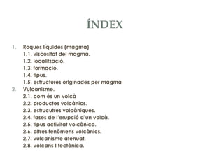 ÍNDEX
1.

2.

Roques líquides (magma)
1.1. viscositat del magma.
1.2. localització.
1.3. formació.
1.4. tipus.
1.5. estructures originades per magma
Vulcanisme.
2.1. com és un volcà
2.2. productes volcànics.
2.3. estrucutres volcàniques.
2.4. fases de l’erupció d’un volcà.
2.5. tipus activitat volcànica.
2.6. altres fenòmens volcànics.
2.7. vulcanisme atenuat.
2.8. volcans I tectònica.

 