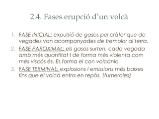 2.4. Fases erupció d’un volcà
1. FASE INICIAL: expulsió de gasos pel cràter que de
vegades van acompanyades de tremolor al terra.
2. FASE PAROXIMAL: els gasos surten, cada vegada
amb més quantitat I de forma més violenta com
més viscós és. Es forma el con volcànic.
3. FASE TERMINAL: explosions I emissions més baixes
fins que el volcà entra en repòs. (fumeroles)

 