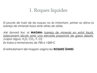1. Roques líquides
El procés de fusió de les roques no és instantani, primer es dóna la
barreja de minerals fosos amb altres de sòlids.
Així donarà lloc al MAGMA: barreja de minerals en estat líquid,
bàsicament silicats amb una elevada proporció de gasos dsisolts.
(vapor aigua, H2O, CO2, F, Cl)
Es troba a temeratures de 700 a 1500 oC
El refredament del magam origina les ROQUES ÍGNIES

 