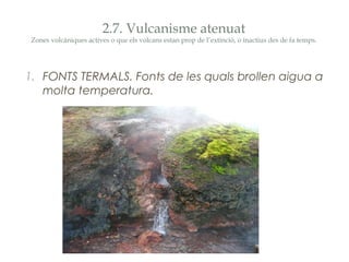 2.7. Vulcanisme atenuat

Zones volcàniques actives o que els volcans estan prop de l’extinció, o inactius des de fa temps.

1. FONTS TERMALS. Fonts de les quals brollen aigua a
molta temperatura.

 