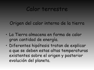 Calor terrestre
• La Tierra almacena en forma de calor
gran cantidad de energía.
• Diferentes hipótesis tratan de explicar
a que se deben estas altas temperaturas
existentes sobre el origen y posterior
evolución del planeta.
Origen del calor interno de la tierra
 