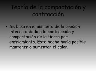 Teoría de la compactación y
contracción
• Se basa en el aumento de la presión
interna debido a la contracción y
compactación de la tierra por
enfriamiento. Este hecho haría posible
mantener o aumentar el calor.
 