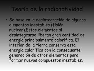 Teoría de la radioactividad
• Se basa en la desintegración de algunos
elementos inestables (fisión
nuclear).Estos elementos al
desintegrarse liberan gran cantidad de
energía principalmente calorífica. El
interior de la tierra conserva esta
energía calorífica con la consecuente
generación de otros elementos para
formar nuevos compuestos inestables.
 