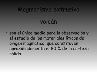 Magmatismo extrusivo
• son el único medio para la observación y
el estudio de los materiales líticos de
origen magmático, que constituyen
aproximadamente el 80 % de la corteza
sólida.
volcán
 