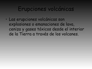 Erupciones volcánicas
• Las erupciones volcánicas son
explosiones o emanaciones de lava,
ceniza y gases tóxicos desde el interior
de la Tierra a través de los volcanes.
 