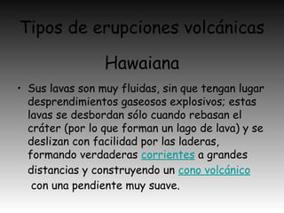 Tipos de erupciones volcánicas
• Sus lavas son muy fluidas, sin que tengan lugar
desprendimientos gaseosos explosivos; estas
lavas se desbordan sólo cuando rebasan el
cráter (por lo que forman un lago de lava) y se
deslizan con facilidad por las laderas,
formando verdaderas corrientes a grandes
distancias y construyendo un cono volcánico
 con una pendiente muy suave.
Hawaiana
 