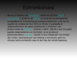 Estromboliana
• Recibe el nombre del Stromboli, volcán de las islas Lípari (
mar Tirreno), al Norte de Sicilia. La erupción es permanente,
acompañada de frecuentes paroxismos explosivos, y de vez en
cuando de coladas de lava. Ésta es fluida, y acompaña al
desprendimiento de gases abundantes y violentos, con
proyecciones de escorias, bombas y lapilli, debido a que los gases
pueden desprenderse con facilidad, no se producen
pulverizaciones o cenizas. Cuando la lava rebasa por los bordes
del cráter, desciende por sus laderas y barrancos, pero no
alcanza tanta extensión como la del tipo del volcán hawaiano.
 