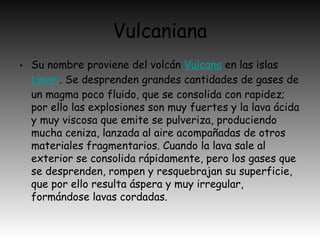 Vulcaniana
• Su nombre proviene del volcán Vulcano en las islas 
Lípari. Se desprenden grandes cantidades de gases de
un magma poco fluido, que se consolida con rapidez;
por ello las explosiones son muy fuertes y la lava ácida
y muy viscosa que emite se pulveriza, produciendo
mucha ceniza, lanzada al aire acompañadas de otros
materiales fragmentarios. Cuando la lava sale al
exterior se consolida rápidamente, pero los gases que
se desprenden, rompen y resquebrajan su superficie,
que por ello resulta áspera y muy irregular,
formándose lavas cordadas.
 