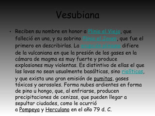 Vesubiana
• Reciben su nombre en honor a Plinio el Viejo, que
falleció en una, y su sobrino Plinio el Joven, que fue el
primero en describirlas. La erupción pliniana difiere
de la vulcaniana en que la presión de los gases en la
cámara de magma es muy fuerte y produce
explosiones muy violentas. Es distintivo de ellas el que
las lavas no sean usualmente basálticas, sino riolíticas,
y que exista una gran emisión de pumitas, gases
tóxicos y aerosoles. Forma nubes ardientes en forma
de pino u hongo, que, al enfriarse, producen
precipitaciones de cenizas, que pueden llegar a
sepultar ciudades, como le ocurrió
a Pompeya y Herculano en el año 79 d. C.
 
