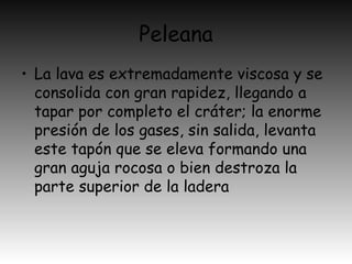 Peleana
• La lava es extremadamente viscosa y se
consolida con gran rapidez, llegando a
tapar por completo el cráter; la enorme
presión de los gases, sin salida, levanta
este tapón que se eleva formando una
gran aguja rocosa o bien destroza la
parte superior de la ladera
 