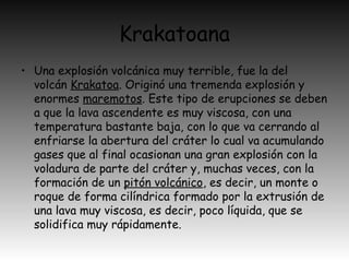 Krakatoana
• Una explosión volcánica muy terrible, fue la del
volcán Krakatoa. Originó una tremenda explosión y
enormes maremotos. Este tipo de erupciones se deben
a que la lava ascendente es muy viscosa, con una
temperatura bastante baja, con lo que va cerrando al
enfriarse la abertura del cráter lo cual va acumulando
gases que al final ocasionan una gran explosión con la
voladura de parte del cráter y, muchas veces, con la
formación de un pitón volcánico, es decir, un monte o
roque de forma cilíndrica formado por la extrusión de
una lava muy viscosa, es decir, poco líquida, que se
solidifica muy rápidamente.
 