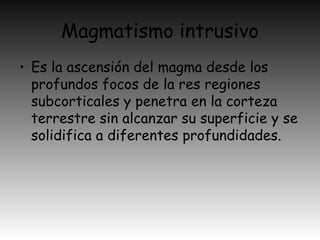 Magmatismo intrusivo
• Es la ascensión del magma desde los
profundos focos de la res regiones
subcorticales y penetra en la corteza
terrestre sin alcanzar su superficie y se
solidifica a diferentes profundidades.
 