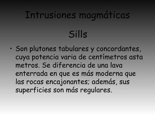 Intrusiones magmáticas
• Son plutones tabulares y concordantes,
cuya potencia varia de centímetros asta
metros. Se diferencia de una lava
enterrada en que es más moderna que
las rocas encajonantes; además, sus
superficies son más regulares.
Sills
 