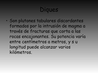 Diques
• Son plutones tabulares discordantes
formados por la intrusión de magma a
través de fracturas que corta a las
rocas encajonantes. Su potencia varía
entre centímetros a metros, y s u
longitud puede alcanzar varios
kilómetros.
 