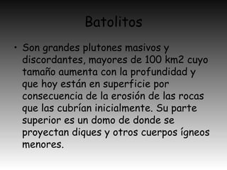 Batolitos
• Son grandes plutones masivos y
discordantes, mayores de 100 km2 cuyo
tamaño aumenta con la profundidad y
que hoy están en superficie por
consecuencia de la erosión de las rocas
que las cubrían inicialmente. Su parte
superior es un domo de donde se
proyectan diques y otros cuerpos ígneos
menores.
 