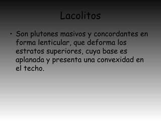 Lacolitos
• Son plutones masivos y concordantes en
forma lenticular, que deforma los
estratos superiores, cuya base es
aplanada y presenta una convexidad en
el techo.
 
