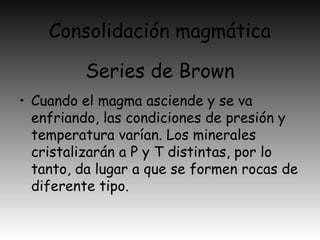 Consolidación magmática
• Cuando el magma asciende y se va
enfriando, las condiciones de presión y
temperatura varían. Los minerales
cristalizarán a P y T distintas, por lo
tanto, da lugar a que se formen rocas de
diferente tipo.
Series de Brown
 