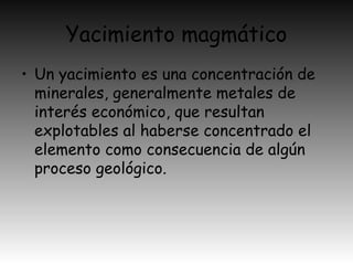 Yacimiento magmático
• Un yacimiento es una concentración de
minerales, generalmente metales de
interés económico, que resultan
explotables al haberse concentrado el
elemento como consecuencia de algún
proceso geológico.
 