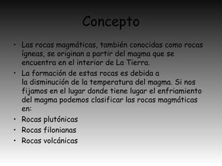 Concepto
• Las rocas magmáticas, también conocidas como rocas
ígneas, se originan a partir del magma que se
encuentra en el interior de La Tierra.
• La formación de estas rocas es debida a
la disminución de la temperatura del magma. Si nos
fijamos en el lugar donde tiene lugar el enfriamiento
del magma podemos clasificar las rocas magmáticas
en:
• Rocas plutónicas
• Rocas filonianas
• Rocas volcánicas
 