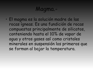 Magma.-
• El magma es la solución madre de las
rocas ígneas. Es una fundición de rocas
compuestas principalmente de silicatos,
conteniendo hasta el 10% de vapor de
agua y otros gases así como cristales
minerales en suspensión los primeros que
se forman al bajar la temperatura.
 