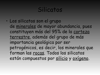 Silicatos
• Los silicatos son el grupo
de minerales de mayor abundancia, pues
constituyen más del 95% de la corteza
terrestre, además del grupo de más
importancia geológica por ser
petrogénicos, es decir, los minerales que
forman las rocas. Todos los silicatos
están compuestos por silicio y oxígeno.
 