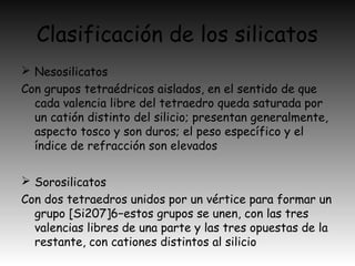 Clasificación de los silicatos
 Nesosilicatos
Con grupos tetraédricos aislados, en el sentido de que
cada valencia libre del tetraedro queda saturada por
un catión distinto del silicio; presentan generalmente,
aspecto tosco y son duros; el peso específico y el
índice de refracción son elevados
 Sorosilicatos
Con dos tetraedros unidos por un vértice para formar un
grupo [Si207]6−estos grupos se unen, con las tres
valencias libres de una parte y las tres opuestas de la
restante, con cationes distintos al silicio
 