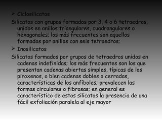  Ciclosilicatos
Silicatos con grupos formados por 3, 4 o 6 tetraedros,
unidos en anillos triangulares, cuadrangulares o
hexagonales; los más frecuentes son aquellos
formados por anillos con seis tetraedros;
 Inosilicatos
Silicatos formados por grupos de tetraedros unidos en
cadenas indefinidas; los más frecuentes son los que
presentan cadenas abiertas simples, típicas de los
piroxenos, o bien cadenas dobles o cerradas,
características de los anfíboles; prevalecen las
formas circulares o fibrosas; en general es
característico de estos silicatos la presencia de una
fácil exfoliación paralela al eje mayor
 