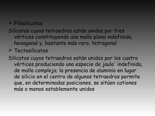  Filosilicatos
Silicatos cuyos tetraedros están unidos por tres
vértices constituyendo una malla plana indefinida,
hexagonal y, bastante más raro, tetragonal
 Tectosilicatos
Silicatos cuyos tetraedros están unidos por los cuatro
vértices produciendo una especie de jaula' indefinida,
de malla compleja; la presencia de aluminio en lugar
de silicio en el centro de algunos tetraedros permite
que, en determinadas posiciones, se sitúen cationes
más o menos establemente unidos
 