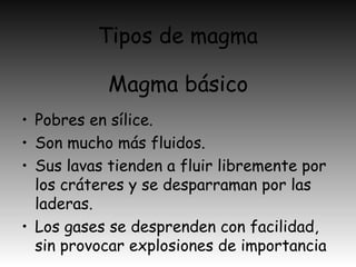 Tipos de magma
• Pobres en sílice.
• Son mucho más fluidos.
• Sus lavas tienden a fluir libremente por
los cráteres y se desparraman por las
laderas.
• Los gases se desprenden con facilidad,
sin provocar explosiones de importancia
Magma básico
 