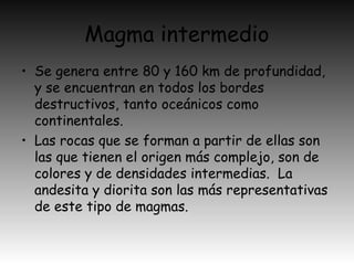 Magma intermedio
• Se genera entre 80 y 160 km de profundidad,
y se encuentran en todos los bordes
destructivos, tanto oceánicos como
continentales.
• Las rocas que se forman a partir de ellas son
las que tienen el origen más complejo, son de
colores y de densidades intermedias. La
andesita y diorita son las más representativas
de este tipo de magmas.
 