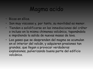 Magma acido
• Ricos en sílice.
• Son muy viscosos y, por tanto, su movilidad es menor.
• Tienden a solidificarse en las inmediaciones del cráter
o incluso en la misma chimenea volcánica, taponándola
e impidiendo la salida de nuevas masas de lava.
• Los gases que se desprenden del magma se acumulan
en el interior del volcán, y adquieren presiones tan
grandes, que llegan a provocar verdaderas
explosiones, pulverizando buena parte del edificio
volcánico.
 