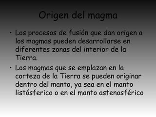 Origen del magma
• Los procesos de fusión que dan origen a
los magmas pueden desarrollarse en
diferentes zonas del interior de la
Tierra.
• Los magmas que se emplazan en la
corteza de la Tierra se pueden originar
dentro del manto, ya sea en el manto
listósferico o en el manto astenosférico
 