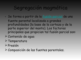 Segregación magmática
• Se forma a partir de la fusión parcial de una
fuente parental localizada a grandes
profundidades (la base de la corteza y de la
parte superior del manto). Los factores
principales que propician tal fusión parcial son:
 Contenido de agua
 Temperatura
 Presión
 Composición de las fuentes parentales.
 