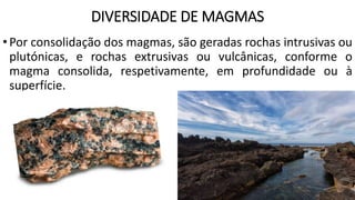 DIVERSIDADE DE MAGMAS
•Por consolidação dos magmas, são geradas rochas intrusivas ou
plutónicas, e rochas extrusivas ou vulcânicas, conforme o
magma consolida, respetivamente, em profundidade ou à
superfície.
 