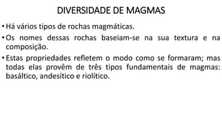 DIVERSIDADE DE MAGMAS
•Há vários tipos de rochas magmáticas.
•Os nomes dessas rochas baseiam-se na sua textura e na
composição.
•Estas propriedades refletem o modo como se formaram; mas
todas elas provêm de três tipos fundamentais de magmas:
basáltico, andesítico e riolítico.
 