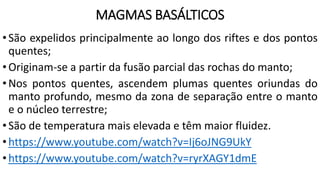 MAGMAS BASÁLTICOS
•São expelidos principalmente ao longo dos riftes e dos pontos
quentes;
•Originam-se a partir da fusão parcial das rochas do manto;
•Nos pontos quentes, ascendem plumas quentes oriundas do
manto profundo, mesmo da zona de separação entre o manto
e o núcleo terrestre;
•São de temperatura mais elevada e têm maior fluidez.
•https://www.youtube.com/watch?v=Ij6oJNG9UkY
•https://www.youtube.com/watch?v=ryrXAGY1dmE
 