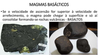 MAGMAS BASÁLTICOS
•Se o velocidade de ascensão for superior à velocidade de
arrefecimento, o magma pode chegar à superfície e só aí
consolidar formando-se rochas vulcânicas - BASALTOS
 