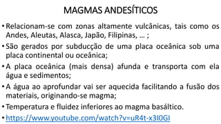 MAGMAS ANDESÍTICOS
•Relacionam-se com zonas altamente vulcânicas, tais como os
Andes, Aleutas, Alasca, Japão, Filipinas, … ;
•São gerados por subducção de uma placa oceânica sob uma
placa continental ou oceânica;
•A placa oceânica (mais densa) afunda e transporta com ela
água e sedimentos;
•A água ao aprofundar vai ser aquecida facilitando a fusão dos
materiais, originando-se magma;
•Temperatura e fluidez inferiores ao magma basáltico.
•https://www.youtube.com/watch?v=uR4t-x3I0GI
 