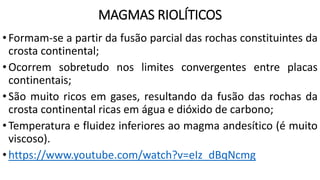 MAGMAS RIOLÍTICOS
•Formam-se a partir da fusão parcial das rochas constituintes da
crosta continental;
•Ocorrem sobretudo nos limites convergentes entre placas
continentais;
•São muito ricos em gases, resultando da fusão das rochas da
crosta continental ricas em água e dióxido de carbono;
•Temperatura e fluidez inferiores ao magma andesítico (é muito
viscoso).
•https://www.youtube.com/watch?v=eIz_dBqNcmg
 