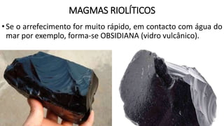 MAGMAS RIOLÍTICOS
•Se o arrefecimento for muito rápido, em contacto com água do
mar por exemplo, forma-se OBSIDIANA (vidro vulcânico).
 