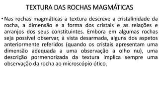 TEXTURA DAS ROCHAS MAGMÁTICAS
•Nas rochas magmáticas a textura descreve a cristalinidade da
rocha, a dimensão e a forma dos cristais e as relações e
arranjos dos seus constituintes. Embora em algumas rochas
seja possível observar, à vista desarmada, alguns dos aspetos
anteriormente referidos (quando os cristais apresentam uma
dimensão adequada a uma observação a olho nu), uma
descrição pormenorizada da textura implica sempre uma
observação da rocha ao microscópio ótico.
 