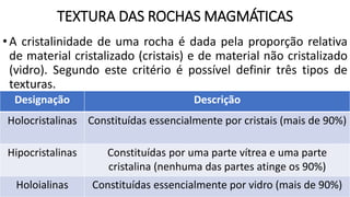 TEXTURA DAS ROCHAS MAGMÁTICAS
•A cristalinidade de uma rocha é dada pela proporção relativa
de material cristalizado (cristais) e de material não cristalizado
(vidro). Segundo este critério é possível definir três tipos de
texturas.
Designação Descrição
Holocristalinas Constituídas essencialmente por cristais (mais de 90%)
Hipocristalinas Constituídas por uma parte vítrea e uma parte
cristalina (nenhuma das partes atinge os 90%)
Holoialinas Constituídas essencialmente por vidro (mais de 90%)
 