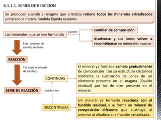 Los minerales que se van formando
Este proceso de
cambio se llama
pueden ser
El mineral ya formado cambia gradualmente
de composición (no su estructura cristalina)
mediante la sustitución de iones de un
elemento presente en el magma (líquido
residual) por los de otro presente en el
mineral.
CONTINUAS
Un mineral ya formado reacciona con el
fundido residual, y se forma un mineral de
composición diferente que sustituye al
anterior al añadirse a la fracción cristalizada.
DISCONTINUAS
Se producen cuando el magma que cristaliza retiene todos los minerales cristalizados
junto con la mezcla fundida líquida restante.
cambiar de composición
disolverse y sus iones volver a
recombinarse en minerales nuevos
pueden
REACCIÓN
Y la serie ordenada
de cambios
SERIE DE REACCIÓN
 