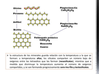  la estructura de los minerales guarda relación con la temperatura a la que se
forman: a temperaturas altas, los silicatos comparten un número bajo de
oxígenos entre los tetraedros que los forman (nesosilicatos), mientras que a
medida que disminuye la temperatura aumenta el número de oxígenos
compartidos, y se van formando progresivamente soro-ino-filo y tectosilicatos.
 