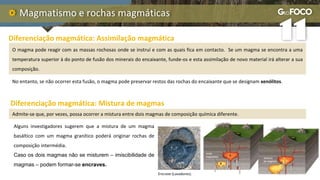 Magmatismo e rochas magmáticas
No entanto, se não ocorrer esta fusão, o magma pode preservar restos das rochas do encaixante que se designam xenólitos.
Diferenciação magmática: Assimilação magmática
O magma pode reagir com as massas rochosas onde se instruí e com as quais fica em contacto. Se um magma se encontra a uma
temperatura superior à do ponto de fusão dos minerais do encaixante, funde-os e esta assimilação de novo material irá alterar a sua
composição.
Diferenciação magmática: Mistura de magmas
Admite-se que, por vezes, possa ocorrer a mistura entre dois magmas de composição química diferente.
Alguns investigadores sugerem que a mistura de um magma
basáltico com um magma granítico poderá originar rochas de
composição intermédia.
Caso os dois magmas não se misturem – imiscibilidade de
magmas – podem formar-se encraves.
Encrave (Lavadores).
 