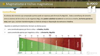 Magmatismo e rochas magmáticas
Quando se substituem totalmente, formam-se olivinas puras:
• uma constituída apenas por ferro e sílica – a faialite, Fe2SiO4
• outra constituída apenas por magnésio e sílica – a forsterite, Mg2SiO4
Isomorfismo
As olivinas são minerais cuja composição química pode ser expressa pela fórmula (Fe,Mg)2SiO4. Dada a semelhança de tamanho
entre os átomos de ferro (Fe) e os de magnésio (Mg), eles podem substituir-se entre si na estrutura cristalina, de forma parcial ou
total, sem que, ocorram transformações a nível do arranjo e disposição da estrutura cristalina.
 