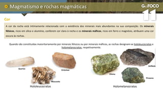 Magmatismo e rochas magmáticas
Quando são constituídas maioritariamente por minerais félsicos ou por minerais máficos, as rochas designam-se hololeucocratas e
holomelanocratas, respetivamente.
Cor
A cor da rocha está intimamente relacionada com a existência dos minerais mais abundantes na sua composição. Os minerais
félsicos, ricos em sílica e alumínio, conferem cor clara à rocha e os minerais máficos, ricos em ferro e magnésio, atribuem uma cor
escura às rochas.
Quartzo
Ortóclase
Moscovite
Hololeucocratas Holomelanocratas
Olivina
Anfíbola
Piroxena
 